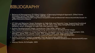  Behavioral Management Of Gifted Children: A Neuropsychological Approach, Gifted Home
Schoolers Forum, Paul Beljan, PsyD, ABPdN, Link:
http://giftedhomeschoolers.org/resources/parent-and-professional-resources/articles/issues-in-
gifted-education/beans/
 GT Kids and Behavior: Seven Strategies to Help Kids (and Parents) Cope, Supporting Emotional
Needs of the Gifted, Christine Fonseca, Dec 29, 2011, Link: http://sengifted.org/gt-kids-and-
behavior-seven-strategies-to-help-kids-and-parents-cope/
 Autism Developmental Stages, lovetoknow, Kate Miller-Wilson, Link:
http://autism.lovetoknow.com/diagnosing-autism/autism-developmental-stages
 The Impact of Autism on Child Development, Vanderbilt Centre for Child Development, USA,
Wendy L. Stone, PhD, Lauren Turner, PhD, August 2005, Link: http://www.child-
encyclopedia.com/autism/according-experts/impact-autism-child-development
 Autism, American Speech-Language-Hearing Association (ASHA), Link:
http://www.asha.org/PRPSpecificTopic.aspx?folderid=8589935303&section=Assessment#Screen
ing
 Marcus, Kunce, & Schopler, 2005
 