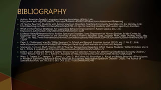  Autism, American Speech-Language-Hearing Association (ASHA), Link:
http://www.asha.org/PRPSpecificTopic.aspx?folderid=8589935303&section=Assessment#Screening
 22 Tips for Teaching Students with Autism Spectrum Disorders, Teaching Community, Monster.com, Pat Hensley, Link:
http://teaching.monster.com/benefits/articles/8761-22-tips-for-teaching-students-with-autism-spectrum-disorders
 What are the Positive Strategies for Supporting Behavior Improvement?, Autism Speaks, Inc., Link:
http://www.autismspeaks.org/sites/default/files/section_5.pdf
 Evidence-Based Interventions for Autism Spectrum Disorders, Iowa Department of Human Services by the Center for
Disabilities and Development of the University of Iowa Children’s Hospital, Scott Lindgren, Ph.D., Alissa Doobay, Ph.D., May
2011, Link: http://www.interventionsunlimited.com/editoruploads/files/Iowa%20DHS%20Autism%20Interventions%206-10-
11.pdf
 Page, S.. Challenges Faced By “Gifted Learners” in School and Beyond. Inquiries Journal. (2010). Vol. 2. No. 11., Link:
www.inquiriesjournal.com/articles/330/challenges-faced-by-gifted-learners-in-school-and-beyond
 Szymanski, Toni and Shaff, Thomas (2013) "Teacher Perspectives Regarding Gifted Diverse Students," Gifted Children: Vol. 6:
Iss. 1, Article 1. Available at: http://docs.lib.purdue.edu/giftedchildren/vol6/iss1/1
 Dillard, John and Brazil, Nettye R. (2002) "Improving the Selection Process for Identifying Gifted Ethnic Minority Children,"
Trotter Review: Vol. 14: Iss. 1, Article 4. Available at: http://scholarworks.umb.edu/trotter_review/vol14/iss1/4
 West, E., Travers, J.C., Kemper, T., Liberty, L., Cote, D., McCollow, M., Brusnahan, L.. Racial and Ethnic Diversity of Participants
in Research Supporting Evidence-Based Practices for Learners With Autism Spectrum Disorder. (2016). The Journal of
Special Education, Vol. 50(3) 151-163. DOI: 10.1177/0022466916632495
 