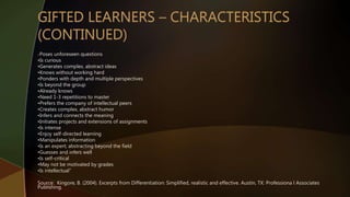 •“Poses unforeseen questions
•Is curious
•Generates complex, abstract ideas
•Knows without working hard
•Ponders with depth and multiple perspectives
•Is beyond the group
•Already knows
•Need 1-3 repetitions to master
•Prefers the company of intellectual peers
•Creates complex, abstract humor
•Infers and connects the meaning
•Initiates projects and extensions of assignments
•Is intense
•Enjoy self-directed learning
•Manipulates information
•Is an expert; abstracting beyond the field
•Guesses and infers well
•Is self-critical
•May not be motivated by grades
•Is intellectual”
Source: Kingore, B. (2004). Excerpts from Differentiation: Simplified, realistic and effective. Austin, TX: Professiona l Associates
Publishing.
 