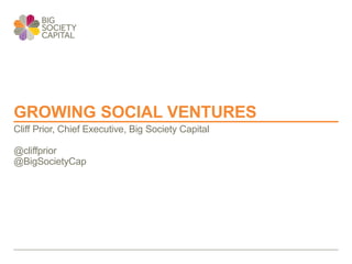 GROWING SOCIAL VENTURES
Cliff Prior, Chief Executive, Big Society Capital
@cliffprior
@BigSocietyCap
 