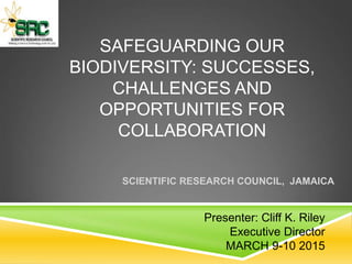 SAFEGUARDING OUR
BIODIVERSITY: SUCCESSES,
CHALLENGES AND
OPPORTUNITIES FOR
COLLABORATION
SCIENTIFIC RESEARCH COUNCIL, JAMAICA
Presenter: Cliff K. Riley
Executive Director
MARCH 9-10 2015
 