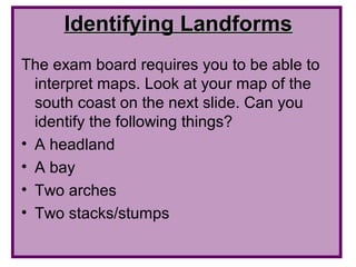 Identifying Landforms
The exam board requires you to be able to
  interpret maps. Look at your map of the
  south coast on the next slide. Can you
  identify the following things?
• A headland
• A bay
• Two arches
• Two stacks/stumps
 