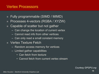 15Mike Houston - Stanford University Graphics Lab
Vertex Processors
Fully programmable (SIMD / MIMD)
Processes 4-vectors (RGBA / XYZW)
Capable of scatter but not gather
– Can change the location of current vertex
– Cannot read info from other vertices
– Can only read a small constant memory
Vertex Texture Fetch
– Random access memory for vertices
– Limited gather capabilities
• Can fetch from texture
• Cannot fetch from current vertex stream
Courtesy GPGPU.org
 