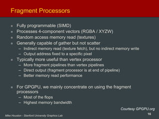 16Mike Houston - Stanford University Graphics Lab
Fragment Processors
Fully programmable (SIMD)
Processes 4-component vectors (RGBA / XYZW)
Random access memory read (textures)
Generally capable of gather but not scatter
– Indirect memory read (texture fetch), but no indirect memory write
– Output address fixed to a specific pixel
Typically more useful than vertex processor
– More fragment pipelines than vertex pipelines
– Direct output (fragment processor is at end of pipeline)
– Better memory read performance
For GPGPU, we mainly concentrate on using the fragment
processors
– Most of the flops
– Highest memory bandwidth
Courtesy GPGPU.org
 