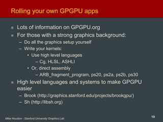 19Mike Houston - Stanford University Graphics Lab
Rolling your own GPGPU apps
Lots of information on GPGPU.org
For those with a strong graphics background:
– Do all the graphics setup yourself
– Write your kernels:
• Use high level languages
– Cg, HLSL, ASHLI
• Or, direct assembly
– ARB_fragment_program, ps20, ps2a, ps2b, ps30
High level languages and systems to make GPGPU
easier
– Brook (http://graphics.stanford.edu/projects/brookgpu/)
– Sh (http://libsh.org)
 