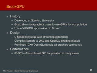 20Mike Houston - Stanford University Graphics Lab
BrookGPU
History
– Developed at Stanford University
– Goal: allow non-graphics users to use GPUs for computation
– Lots of GPGPU apps written in Brook
Design
– C based language with streaming extensions
– Compiles kernels to DX9 and OpenGL shading models
– Runtimes (DX9/OpenGL) handle all graphics commands
Performance
– 80-90% of hand tuned GPU application in many cases
 