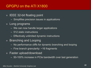 22Mike Houston - Stanford University Graphics Lab
GPGPU on the ATI X1800
IEEE 32-bit floating point
– Simplifies precision issues in applications
Long programs
– We can now handle larger applications
– 512 static instructions
– Effectively unlimited dynamic instructions
Branching and Looping
– No performance cliffs for dynamic branching and looping
– Fine branch granularity: ~16 fragments
Faster upload/download
– 50-100% increase in PCIe bandwidth over last generation
 