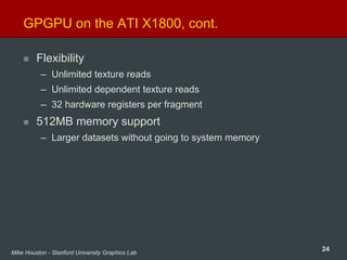 24Mike Houston - Stanford University Graphics Lab
GPGPU on the ATI X1800, cont.
Flexibility
– Unlimited texture reads
– Unlimited dependent texture reads
– 32 hardware registers per fragment
512MB memory support
– Larger datasets without going to system memory
 