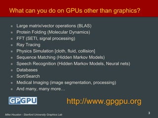 3Mike Houston - Stanford University Graphics Lab
What can you do on GPUs other than graphics?
Large matrix/vector operations (BLAS)
Protein Folding (Molecular Dynamics)
FFT (SETI, signal processing)
Ray Tracing
Physics Simulation [cloth, fluid, collision]
Sequence Matching (Hidden Markov Models)
Speech Recognition (Hidden Markov Models, Neural nets)
Databases
Sort/Search
Medical Imaging (image segmentation, processing)
And many, many more…
http://www.gpgpu.org
 