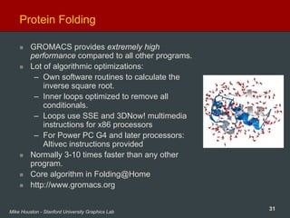 31Mike Houston - Stanford University Graphics Lab
Protein Folding
GROMACS provides extremely high
performance compared to all other programs.
Lot of algorithmic optimizations:
– Own software routines to calculate the
inverse square root.
– Inner loops optimized to remove all
conditionals.
– Loops use SSE and 3DNow! multimedia
instructions for x86 processors
– For Power PC G4 and later processors:
Altivec instructions provided
Normally 3-10 times faster than any other
program.
Core algorithm in Folding@Home
http://www.gromacs.org
 