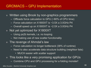 33Mike Houston - Stanford University Graphics Lab
GROMACS – GPU Implementation
Written using Brook by non-graphics programmers
– Offloads force calculation to GPU (~80% of CPU time)
– Force calculation on X1800XT is ~3.5X a 3.0GHz P4
– Overall speed up on X1800XT is ~2.5X a 3.0GHz P4
Not yet optimized for X1800XT
– Using ps2b kernels, i.e. no looping
– Not making use of new scatter functionality
The revenge of Ahmdal’s law
– Force calculation no longer bottleneck (38% of runtime)
– Need to also accelerate data structure building (neighbor lists)
• MUCH easier with scatter support
This looks like a very promising application for GPUs
– Combine CPU and GPU processing for a folding monster!
 