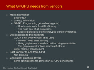 35Mike Houston - Stanford University Graphics Lab
What GPGPU needs from vendors
More information
– Shader ISA
– Latency information
– GPGPU Programming guide (floating point)
• How to order code for ALU efficiency
• The “real” cost of all instructions
• Expected latencies of different types of memory fetches
Direct access to the hardware
– GL/DX is not what we want to be using
• We don’t need state tracking
• Using graphics commands is odd for doing computation
• The graphics abstractions aren’t useful for us
– Better memory management
Fast transfer to and from GPU
– Non-blocking
Consistent graphics drivers
– Some optimizations for games hurt GPGPU performance
 