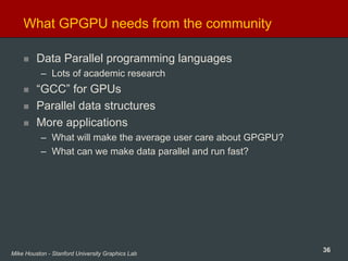 36Mike Houston - Stanford University Graphics Lab
What GPGPU needs from the community
Data Parallel programming languages
– Lots of academic research
“GCC” for GPUs
Parallel data structures
More applications
– What will make the average user care about GPGPU?
– What can we make data parallel and run fast?
 