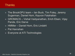 37Mike Houston - Stanford University Graphics Lab
Thanks
The BrookGPU team – Ian Buck, Tim Foley, Jeremy
Sugerman, Daniel Horn, Kayvon Fatahalian
GROMACS – Vishal Vaidyanathan, Erich Elsen, Vijay
Pande, Eric Darve
HMMer – Daniel Horn, Eric Lindahl
Pat Hanrahan
Everyone at ATI Technologies
 