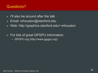 38Mike Houston - Stanford University Graphics Lab
Questions?
I’ll also be around after the talk
Email: mhouston@stanford.edu
Web: http://graphics.stanford.edu/~mhouston
For lots of great GPGPU information:
– GPGPU.org (http://www.gpgpu.org)
 