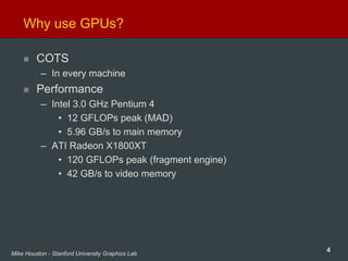 4Mike Houston - Stanford University Graphics Lab
Why use GPUs?
COTS
– In every machine
Performance
– Intel 3.0 GHz Pentium 4
• 12 GFLOPs peak (MAD)
• 5.96 GB/s to main memory
– ATI Radeon X1800XT
• 120 GFLOPs peak (fragment engine)
• 42 GB/s to video memory
 