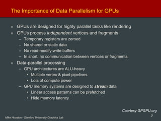 7Mike Houston - Stanford University Graphics Lab
The Importance of Data Parallelism for GPUs
GPUs are designed for highly parallel tasks like rendering
GPUs process independent vertices and fragments
– Temporary registers are zeroed
– No shared or static data
– No read-modify-write buffers
– In short, no communication between vertices or fragments
Data-parallel processing
– GPU architectures are ALU-heavy
• Multiple vertex & pixel pipelines
• Lots of compute power
– GPU memory systems are designed to stream data
• Linear access patterns can be prefetched
• Hide memory latency
Courtesy GPGPU.org
 