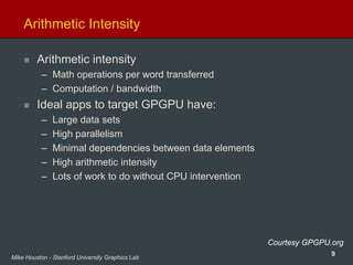 9Mike Houston - Stanford University Graphics Lab
Arithmetic Intensity
Arithmetic intensity
– Math operations per word transferred
– Computation / bandwidth
Ideal apps to target GPGPU have:
– Large data sets
– High parallelism
– Minimal dependencies between data elements
– High arithmetic intensity
– Lots of work to do without CPU intervention
Courtesy GPGPU.org
 