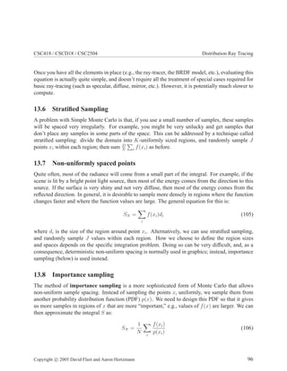 CSC418 / CSCD18 / CSC2504 Distribution Ray Tracing
Once you have all the elements in place (e.g., the ray-tracer, the BRDF model, etc.), evaluating this
equation is actually quite simple, and doesn’t require all the treatment of special cases required for
basic ray-tracing (such as specular, diffuse, mirror, etc.). However, it is potentially much slower to
compute.
13.6 Stratiﬁed Sampling
A problem with Simple Monte Carlo is that, if you use a small number of samples, these samples
will be spaced very irregularly. For example, you might be very unlucky and get samples that
don’t place any samples in some parts of the space. This can be addressed by a technique called
stratiﬁed sampling: divide the domain into K-uniformly sized regions, and randomly sample J
points xi within each region; then sum D
N i f(xi) as before.
13.7 Non-uniformly spaced points
Quite often, most of the radiance will come from a small part of the integral. For example, if the
scene is lit by a bright point light source, then most of the energy comes from the direction to this
source. If the surface is very shiny and not very diffuse, then most of the energy comes from the
reﬂected direction. In general, it is desirable to sample more densely in regions where the function
changes faster and where the function values are large. The general equation for this is:
SN =
i
f(xi)di (105)
where di is the size of the region around point xi. Alternatively, we can use stratiﬁed sampling,
and randomly sample J values within each region. How we choose to deﬁne the region sizes
and spaces depends on the speciﬁc integration problem. Doing so can be very difﬁcult, and, as a
consequence, deterministic non-uniform spacing is normally used in graphics; instead, importance
sampling (below) is used instead.
13.8 Importance sampling
The method of importance sampling is a more sophisticated form of Monte Carlo that allows
non-uniform sample spacing. Instead of sampling the points xi uniformly, we sample them from
another probability distribution function (PDF) p(x). We need to design this PDF so that it gives
us more samples in regions of x that are more “important,” e.g., values of f(x) are larger. We can
then approximate the integral S as:
SN =
1
N i
f(xi)
p(xi)
(106)
Copyright c 2005 David Fleet and Aaron Hertzmann 96
 
