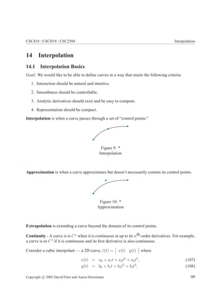 CSC418 / CSCD18 / CSC2504 Interpolation
14 Interpolation
14.1 Interpolation Basics
Goal: We would like to be able to deﬁne curves in a way that meets the following criteria:
1. Interaction should be natural and intuitive.
2. Smoothness should be controllable.
3. Analytic derivatives should exist and be easy to compute.
4. Representation should be compact.
Interpolation is when a curve passes through a set of “control points.”
Figure 9: *
Interpolation
Approximation is when a curve approximates but doesn’t necessarily contain its control points.
Figure 10: *
Approximation
Extrapolation is extending a curve beyond the domain of its control points.
Continuity - A curve is is Cn
when it is continuous in up to its nth-order derivatives. For example,
a curve is in C1
if it is continuous and its ﬁrst derivative is also continuous.
Consider a cubic interpolant — a 2D curve, ¯c(t) = x(t) y(t) where
x(t) = a0 + a1t + a2t2
+ a3t3
, (107)
y(t) = b0 + b1t + b2t2
+ b3t3
, (108)
Copyright c 2005 David Fleet and Aaron Hertzmann 99
 