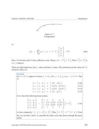 CSC418 / CSCD18 / CSC2504 Interpolation
Figure 11: *
Extrapolation
so
x(t) =
3
i=0
aiti
= 1 t t2
t3




a0
a1
a2
a3



 = tT
a. (109)
Here, t is the basis and a is the coefﬁcient vector. Hence, ¯c(t) = tT
a b . (Note: T a b is
a 4 × 2 matrix).
There are eight unknowns, four ai values and four bi values. The constraints are the values of ¯c(t)
at known values of t.
Example:
For t ∈ (0, 1), suppose we know ¯cj ≡ ¯c(tj) for tj = 0, 1
3
, 2
3
, 1 as j = 1, 2, 3, 4. That
is,
¯c1 = x1 y1 ≡ x(0) y(0) , (110)
¯c2 = x2 y2 ≡ x(1/3) y(1/3) , (111)
¯c3 = x3 y3 ≡ x(2/3) y(2/3) , (112)
¯c4 = x4 y4 ≡ x(1) y(1) . (113)
So we have the following linear system,




x1 y1
x2 y2
x3 y3
x4 y4



 =




1 0 0 0
1 1/3 (1/3)2
(1/3)3
1 2/3 (2/3)2
(2/3)3
1 1 1 1



 a b , (114)
or more compactly, x y = C a b . Then, a b = C−1
x y . From
this we can ﬁnd a and b, to calculate the cubic curve that passes through the given
points.
Copyright c 2005 David Fleet and Aaron Hertzmann 100
 