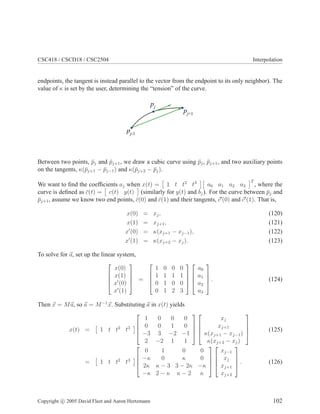 CSC418 / CSCD18 / CSC2504 Interpolation
endpoints, the tangent is instead parallel to the vector from the endpoint to its only neighbor). The
value of κ is set by the user, determining the “tension” of the curve.
pj
pj-1
pj+1
Between two points, ¯pj and ¯pj+1, we draw a cubic curve using ¯pj, ¯pj+1, and two auxiliary points
on the tangents, κ(¯pj+1 − ¯pj−1) and κ(¯pj+2 − ¯pj).
We want to ﬁnd the coefﬁcients aj when x(t) = 1 t t2
t3
a0 a1 a2 a3
T
, where the
curve is deﬁned as ¯c(t) = c(t) y(t) (similarly for y(t) and bj). For the curve between ¯pj and
¯pj+1, assume we know two end points, ¯c(0) and ¯c(1) and their tangents, c′
(0) and c′
(1). That is,
x(0) = xj, (120)
x(1) = xj+1, (121)
x′
(0) = κ(xj+1 − xj−1), (122)
x′
(1) = κ(xj+2 − xj). (123)
To solve for a, set up the linear system,




x(0)
x(1)
x′
(0)
x′
(1)



 =




1 0 0 0
1 1 1 1
0 1 0 0
0 1 2 3








a0
a1
a2
a3



 . (124)
Then x = Ma, so a = M−1
x. Substituting a in x(t) yields
x(t) = 1 t t2
t3




1 0 0 0
0 0 1 0
−3 3 −2 −1
2 −2 1 1








xj
xj+1
κ(xj+1 − xj−1)
κ(xj+2 − xj)



 (125)
= 1 t t2
t3




0 1 0 0
−κ 0 κ 0
2κ κ − 3 3 − 2κ −κ
−κ 2 − κ κ − 2 κ








xj−1
xj
xj+1
xj+2



 . (126)
Copyright c 2005 David Fleet and Aaron Hertzmann 102
 