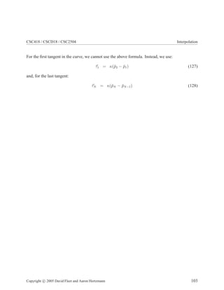 CSC418 / CSCD18 / CSC2504 Interpolation
For the ﬁrst tangent in the curve, we cannot use the above formula. Instead, we use:
τ1 = κ(¯p2 − ¯p1) (127)
and, for the last tangent:
τN = κ(¯pN − ¯pN−1) (128)
Copyright c 2005 David Fleet and Aaron Hertzmann 103
 