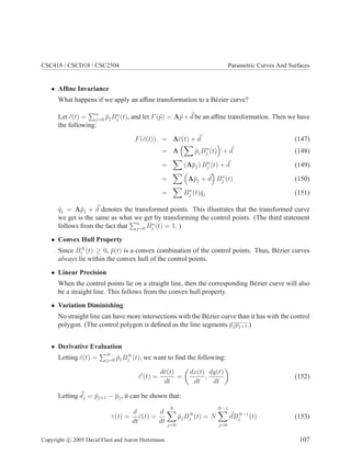 CSC418 / CSCD18 / CSC2504 Parametric Curves And Surfaces
• Afﬁne Invariance
What happens if we apply an afﬁne transformation to a B´ezier curve?
Let ¯c(t) = n
j=0 ¯pjBn
j (t), and let F(¯p) = A¯p+d be an afﬁne transformation. Then we have
the following:
F(¯c(t)) = A¯c(t) + d (147)
= A ¯pjBn
j (t) + d (148)
= (A¯pj) Bn
j (t) + d (149)
= A¯pj + d Bn
j (t) (150)
= Bn
j (t)¯qj (151)
¯qj = A¯pj + d denotes the transformed points. This illustrates that the transformed curve
we get is the same as what we get by transforming the control points. (The third statement
follows from the fact that n
j=0 Bn
j (t) = 1. )
• Convex Hull Property
Since BN
i (t) ≥ 0, ¯p(t) is a convex combination of the control points. Thus, B´ezier curves
always lie within the convex hull of the control points.
• Linear Precision
When the control points lie on a straight line, then the corresponding B´ezier curve will also
be a straight line. This follows from the convex hull property.
• Variation Diminishing
No straight line can have more intersections with the B´ezier curve than it has with the control
polygon. (The control polygon is deﬁned as the line segments pjpj+1.)
• Derivative Evaluation
Letting ¯c(t) = N
j=0 ¯pjBN
j (t), we want to ﬁnd the following:
¯c′
(t) =
d¯c(t)
dt
=
dx(t)
dt
,
dy(t)
dt
(152)
Letting dj = ¯pj+1 − ¯pj, it can be shown that:
τ(t) =
d
dt
¯c(t) =
d
dt
N
j=0
¯pjBN
j (t) = N
N−1
j=0
dBN−1
j (t) (153)
Copyright c 2005 David Fleet and Aaron Hertzmann 107
 