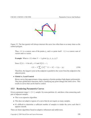 CSC418 / CSCD18 / CSC2504 Parametric Curves And Surfaces
Figure 15: The line (green) will always intersect the curve less often than or as many times as the
control polygon.
Thus, ¯c(t) is a convex sum of the points ¯pj and is a point itself. τ(t) is a convex sum of
vectors and is a vector.
Example: What is τ(0) when N = 3, given (¯p0, ¯p1, ¯p2, ¯p3)?
Since B3
j (0) = 0 for all j = 0 and B3
0(0) = 1,
τ(0) = N djBN−1
j (t) = 3dj = 3 (¯p1 − ¯p0) (154)
Therefore, the tangent vector at the endpoint is parallel to the vector from the endpoint to the
adjacent point.
• Global vs. Local Control
B´ezier curves that approximate a long sequence of points produce high-degree polynomials.
They have global basis functions; that is, modifying any point changes the entire curve. This
results in curves that can be hard to control.
15.5 Rendering Parametric Curves
Given a parameter range t ∈ [0, 1], sample t by some partition ∆t, and draw a line connecting each
pair of adjacent samples.
• This is an expensive algorithm.
• This does not adapt to regions of a curve that do not require as many samples.
• It’s difﬁcult to determine a sufﬁcient number of samples to render the curve such that it
appears smooth.
There are faster algorithms based on adaptive reﬁnement and subdivision.
Copyright c 2005 David Fleet and Aaron Hertzmann 108
 