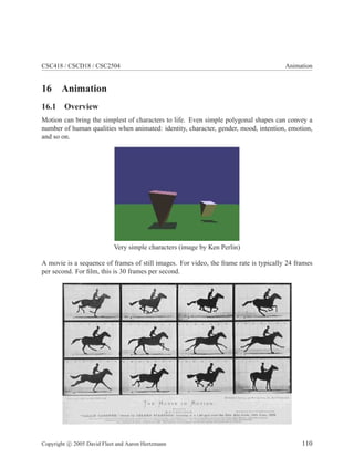 CSC418 / CSCD18 / CSC2504 Animation
16 Animation
16.1 Overview
Motion can bring the simplest of characters to life. Even simple polygonal shapes can convey a
number of human qualities when animated: identity, character, gender, mood, intention, emotion,
and so on.
Very simple characters (image by Ken Perlin)
A movie is a sequence of frames of still images. For video, the frame rate is typically 24 frames
per second. For ﬁlm, this is 30 frames per second.
Copyright c 2005 David Fleet and Aaron Hertzmann 110
 