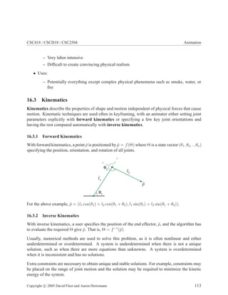 CSC418 / CSCD18 / CSC2504 Animation
– Very labor intensive
– Difﬁcult to create convincing physical realism
• Uses:
– Potentially everything except complex physical phenomena such as smoke, water, or
ﬁre
16.3 Kinematics
Kinematics describe the properties of shape and motion independent of physical forces that cause
motion. Kinematic techniques are used often in keyframing, with an animator either setting joint
parameters explicitly with forward kinematics or specifying a few key joint orientations and
having the rest computed automatically with inverse kinematics.
16.3.1 Forward Kinematics
With forward kinematics, a point ¯p is positioned by ¯p = f(Θ) where Θ is a state vector (θ1, θ2, ...θn)
specifying the position, orientation, and rotation of all joints.
p
l1
l2
For the above example, ¯p = (l1 cos(θ1) + l2 cos(θ1 + θ2), l1 sin(θ1) + l2 sin(θ1 + θ2)).
16.3.2 Inverse Kinematics
With inverse kinematics, a user speciﬁes the position of the end effector, ¯p, and the algorithm has
to evaluate the required Θ give ¯p. That is, Θ = f−1
(¯p).
Usually, numerical methods are used to solve this problem, as it is often nonlinear and either
underdetermined or overdetermined. A system is underdetermined when there is not a unique
solution, such as when there are more equations than unknowns. A system is overdetermined
when it is inconsistent and has no solutions.
Extra constraints are necessary to obtain unique and stable solutions. For example, constraints may
be placed on the range of joint motion and the solution may be required to minimize the kinetic
energy of the system.
Copyright c 2005 David Fleet and Aaron Hertzmann 113
 