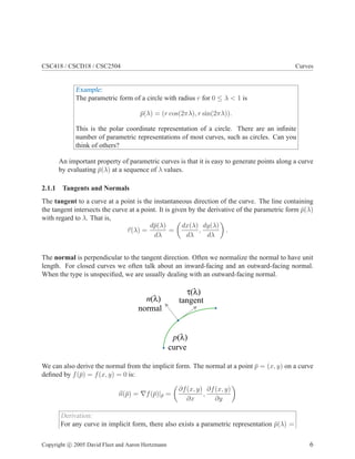 CSC418 / CSCD18 / CSC2504 Curves
Example:
The parametric form of a circle with radius r for 0 ≤ λ < 1 is
¯p(λ) = (r cos(2πλ), r sin(2πλ)).
This is the polar coordinate representation of a circle. There are an inﬁnite
number of parametric representations of most curves, such as circles. Can you
think of others?
An important property of parametric curves is that it is easy to generate points along a curve
by evaluating ¯p(λ) at a sequence of λ values.
2.1.1 Tangents and Normals
The tangent to a curve at a point is the instantaneous direction of the curve. The line containing
the tangent intersects the curve at a point. It is given by the derivative of the parametric form ¯p(λ)
with regard to λ. That is,
τ(λ) =
d¯p(λ)
dλ
=
dx(λ)
dλ
,
dy(λ)
dλ
.
The normal is perpendicular to the tangent direction. Often we normalize the normal to have unit
length. For closed curves we often talk about an inward-facing and an outward-facing normal.
When the type is unspeciﬁed, we are usually dealing with an outward-facing normal.
tangent
normal
n(λ)
τ(λ)
p(λ)
curve
We can also derive the normal from the implicit form. The normal at a point ¯p = (x, y) on a curve
deﬁned by f(¯p) = f(x, y) = 0 is:
n(¯p) = ∇f(¯p)|¯p =
∂f(x, y)
∂x
,
∂f(x, y)
∂y
Derivation:
For any curve in implicit form, there also exists a parametric representation ¯p(λ) =
Copyright c 2005 David Fleet and Aaron Hertzmann 6
 