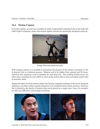 CSC418 / CSCD18 / CSC2504 Animation
16.4 Motion Capture
In motion capture, an actor has a number of small, round markers attached to his or her body that
reﬂect light in frequency ranges that motion capture cameras are speciﬁcally designed to pick up.
(image from movement.nyu.edu)
With enough cameras, it is possible to reconstruct the position of the markers accurately in 3D.
In practice, this is a laborious process. Markers tend to be hidden from cameras and 3D recon-
structions fail, requiring a user to manually ﬁx such drop outs. The resulting motion curves are
often noisy, requiring yet more effort to clean up the motion data to more accurately match what
an animator wants.
Despite the labor involved, motion capture has become a popular technique in the movie and game
industries, as it allows fairly accurate animations to be created from the motion of actors. However,
this is limited by the density of markers that can be placed on a single actor. Faces, for example,
are still very difﬁcult to convincingly reconstruct.
Copyright c 2005 David Fleet and Aaron Hertzmann 114
 