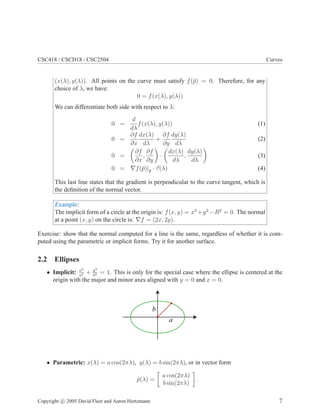 CSC418 / CSCD18 / CSC2504 Curves
(x(λ), y(λ)). All points on the curve must satisfy f(¯p) = 0. Therefore, for any
choice of λ, we have:
0 = f(x(λ), y(λ))
We can differentiate both side with respect to λ:
0 =
d
dλ
f(x(λ), y(λ)) (1)
0 =
∂f
∂x
dx(λ)
dλ
+
∂f
∂y
dy(λ)
dλ
(2)
0 =
∂f
∂x
,
∂f
∂y
·
dx(λ)
dλ
,
dy(λ)
dλ
(3)
0 = ∇f(¯p)|¯p · τ(λ) (4)
This last line states that the gradient is perpendicular to the curve tangent, which is
the deﬁnition of the normal vector.
Example:
The implicit form of a circle at the origin is: f(x, y) = x2
+y2
−R2
= 0. The normal
at a point (x, y) on the circle is: ∇f = (2x, 2y).
Exercise: show that the normal computed for a line is the same, regardless of whether it is com-
puted using the parametric or implicit forms. Try it for another surface.
2.2 Ellipses
• Implicit: x2
a2 + y2
b2 = 1. This is only for the special case where the ellipse is centered at the
origin with the major and minor axes aligned with y = 0 and x = 0.
a
b
• Parametric: x(λ) = a cos(2πλ), y(λ) = b sin(2πλ), or in vector form
¯p(λ) =
a cos(2πλ)
b sin(2πλ)
.
Copyright c 2005 David Fleet and Aaron Hertzmann 7
 
