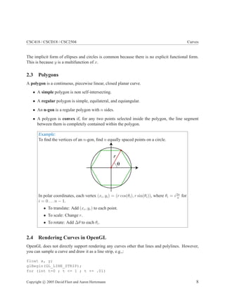 CSC418 / CSCD18 / CSC2504 Curves
The implicit form of ellipses and circles is common because there is no explicit functional form.
This is because y is a multifunction of x.
2.3 Polygons
A polygon is a continuous, piecewise linear, closed planar curve.
• A simple polygon is non self-intersecting.
• A regular polygon is simple, equilateral, and equiangular.
• An n-gon is a regular polygon with n sides.
• A polygon is convex if, for any two points selected inside the polygon, the line segment
between them is completely contained within the polygon.
Example:
To ﬁnd the vertices of an n-gon, ﬁnd n equally spaced points on a circle.
r
θ
In polar coordinates, each vertex (xi, yi) = (r cos(θi), r sin(θi)), where θi = i2π
n
for
i = 0 . . . n − 1.
• To translate: Add (xc, yc) to each point.
• To scale: Change r.
• To rotate: Add ∆θ to each θi.
2.4 Rendering Curves in OpenGL
OpenGL does not directly support rendering any curves other that lines and polylines. However,
you can sample a curve and draw it as a line strip, e.g.,:
float x, y;
glBegin(GL_LINE_STRIP);
for (int t=0 ; t <= 1 ; t += .01)
Copyright c 2005 David Fleet and Aaron Hertzmann 8
 