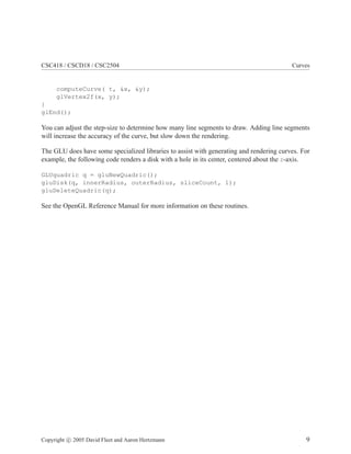 CSC418 / CSCD18 / CSC2504 Curves
computeCurve( t, &x, &y);
glVertex2f(x, y);
}
glEnd();
You can adjust the step-size to determine how many line segments to draw. Adding line segments
will increase the accuracy of the curve, but slow down the rendering.
The GLU does have some specialized libraries to assist with generating and rendering curves. For
example, the following code renders a disk with a hole in its center, centered about the z-axis.
GLUquadric q = gluNewQuadric();
gluDisk(q, innerRadius, outerRadius, sliceCount, 1);
gluDeleteQuadric(q);
See the OpenGL Reference Manual for more information on these routines.
Copyright c 2005 David Fleet and Aaron Hertzmann 9
 