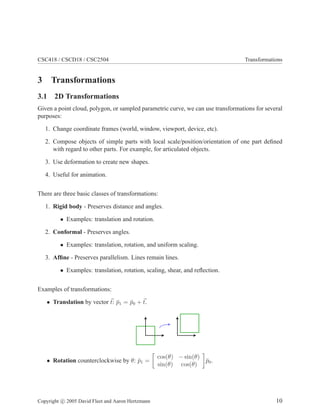 CSC418 / CSCD18 / CSC2504 Transformations
3 Transformations
3.1 2D Transformations
Given a point cloud, polygon, or sampled parametric curve, we can use transformations for several
purposes:
1. Change coordinate frames (world, window, viewport, device, etc).
2. Compose objects of simple parts with local scale/position/orientation of one part deﬁned
with regard to other parts. For example, for articulated objects.
3. Use deformation to create new shapes.
4. Useful for animation.
There are three basic classes of transformations:
1. Rigid body - Preserves distance and angles.
• Examples: translation and rotation.
2. Conformal - Preserves angles.
• Examples: translation, rotation, and uniform scaling.
3. Afﬁne - Preserves parallelism. Lines remain lines.
• Examples: translation, rotation, scaling, shear, and reﬂection.
Examples of transformations:
• Translation by vector t: ¯p1 = ¯p0 + t.
• Rotation counterclockwise by θ: ¯p1 =
cos(θ) − sin(θ)
sin(θ) cos(θ)
¯p0.
Copyright c 2005 David Fleet and Aaron Hertzmann 10
 