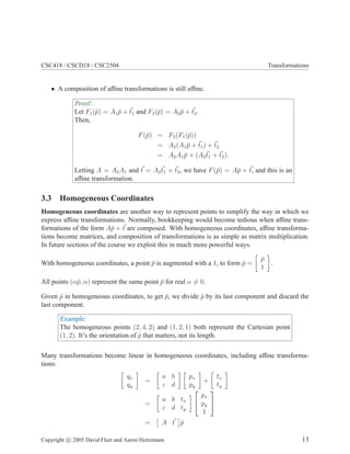 CSC418 / CSCD18 / CSC2504 Transformations
• A composition of afﬁne transformations is still afﬁne.
Proof:
Let F1(¯p) = A1 ¯p + t1 and F2(¯p) = A2 ¯p + t2.
Then,
F(¯p) = F2(F1(¯p))
= A2(A1 ¯p + t1) + t2
= A2A1 ¯p + (A2t1 + t2).
Letting A = A2A1 and t = A2t1 + t2, we have F(¯p) = A¯p + t, and this is an
afﬁne transformation.
3.3 Homogeneous Coordinates
Homogeneous coordinates are another way to represent points to simplify the way in which we
express afﬁne transformations. Normally, bookkeeping would become tedious when afﬁne trans-
formations of the form A¯p + t are composed. With homogeneous coordinates, afﬁne transforma-
tions become matrices, and composition of transformations is as simple as matrix multiplication.
In future sections of the course we exploit this in much more powerful ways.
With homogeneous coordinates, a point ¯p is augmented with a 1, to form ˆp =
¯p
1
.
All points (α¯p, α) represent the same point ¯p for real α = 0.
Given ˆp in homogeneous coordinates, to get ¯p, we divide ˆp by its last component and discard the
last component.
Example:
The homogeneous points (2, 4, 2) and (1, 2, 1) both represent the Cartesian point
(1, 2). It’s the orientation of ˆp that matters, not its length.
Many transformations become linear in homogeneous coordinates, including afﬁne transforma-
tions:
qx
qy
=
a b
c d
px
py
+
tx
ty
=
a b tx
c d ty


px
py
1


= A t ˆp
Copyright c 2005 David Fleet and Aaron Hertzmann 13
 