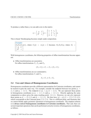 CSC418 / CSCD18 / CSC2504 Transformations
To produce ˆq rather than ¯q, we can add a row to the matrix:
ˆq =
A t
0T
1
ˆp =


a b tx
c d ty
0 0 1

ˆp.
This is linear! Bookkeeping becomes simple under composition.
Example:
F3(F2(F1(¯p))), where Fi(¯p) = Ai(¯p) + ti becomes M3M2M1 ¯p, where Mi =
Ai ti
0T
1
.
With homogeneous coordinates, the following properties of afﬁne transformations become appar-
ent:
• Afﬁne transformations are associative.
For afﬁne transformations F1, F2, and F3,
(F3 ◦ F2) ◦ F1 = F3 ◦ (F2 ◦ F1).
• Afﬁne transformations are not commutative.
For afﬁne transformations F1 and F2,
F2 ◦ F1 = F1 ◦ F2.
3.4 Uses and Abuses of Homogeneous Coordinates
Homogeneous coordinates provide a different representation for Cartesian coordinates, and cannot
be treated in quite the same way. For example, consider the midpoint between two points ¯p1 =
(1, 1) and ¯p2 = (5, 5). The midpoint is (¯p1 + ¯p2)/2 = (3, 3). We can represent these points
in homogeneous coordinates as ˆp1 = (1, 1, 1) and ˆp2 = (5, 5, 1). Directly applying the same
computation as above gives the same resulting point: (3, 3, 1). However, we can also represent
these points as ˆp′
1 = (2, 2, 2) and ˆp′
2 = (5, 5, 1). We then have (ˆp′
1 + ˆp′
2)/2 = (7/2, 7/2, 3/2),
which cooresponds to the Cartesian point (7/3, 7/3). This is a different point, and illustrates that
we cannot blindly apply geometric operations to homogeneous coordinates. The simplest solution
is to always convert homogeneous coordinates to Cartesian coordinates. That said, there are
several important operations that can be performed correctly in terms of homogeneous coordinates,
as follows.
Copyright c 2005 David Fleet and Aaron Hertzmann 14
 