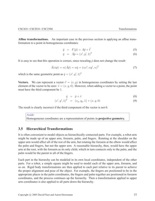 CSC418 / CSCD18 / CSC2504 Transformations
Afﬁne transformations. An important case in the previous section is applying an afﬁne trans-
formation to a point in homogeneous coordinates:
¯q = F(¯p) = A¯p + t (5)
ˆq = ˆAˆp = (x′
, y′
, 1)T
(6)
It is easy to see that this operation is correct, since rescaling ˆp does not change the result:
ˆA(αˆp) = α( ˆAˆp) = αˆq = (αx′
, αy′
, α)T
(7)
which is the same geometric point as ˆq = (x′
, y′
, 1)T
Vectors. We can represent a vector v = (x, y) in homogeneous coordinates by setting the last
element of the vector to be zero: ˆv = (x, y, 0). However, when adding a vector to a point, the point
must have the third component be 1.
ˆq = ˆp + ˆv (8)
(x′
, y′
, 1)T
= (xp, yp, 1) + (x, y, 0) (9)
The result is clearly incorrect if the third component of the vector is not 0.
Aside:
Homogeneous coordinates are a representation of points in projective geometry.
3.5 Hierarchical Transformations
It is often convenient to model objects as hierarchically connected parts. For example, a robot arm
might be made up of an upper arm, forearm, palm, and ﬁngers. Rotating at the shoulder on the
upper arm would affect all of the rest of the arm, but rotating the forearm at the elbow would affect
the palm and ﬁngers, but not the upper arm. A reasonable hierarchy, then, would have the upper
arm at the root, with the forearm as its only child, which in turn connects only to the palm, and the
palm would be the parent to all of the ﬁngers.
Each part in the hierarchy can be modeled in its own local coordinates, independent of the other
parts. For a robot, a simple square might be used to model each of the upper arm, forearm, and
so on. Rigid body transformations are then applied to each part relative to its parent to achieve
the proper alignment and pose of the object. For example, the ﬁngers are positioned to be in the
appropriate places in the palm coordinates, the ﬁngers and palm together are positioned in forearm
coordinates, and the process continues up the hierarchy. Then a transformation applied to upper
arm coordinates is also applied to all parts down the hierarchy.
Copyright c 2005 David Fleet and Aaron Hertzmann 15
 