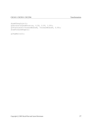 CSC418 / CSCD18 / CSC2504 Transformations
drawElbowJoint();
glRotatef(elbowRotation, 0.0f, 0.0f, 1.0f);
glTranslatef(-forearmElbowX, -forearmElbowY, 0.0f);
drawForearmShape();
glPopMatrix();
Copyright c 2005 David Fleet and Aaron Hertzmann 17
 