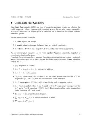 CSC418 / CSCD18 / CSC2504 Coordinate Free Geometry
4 Coordinate Free Geometry
Coordinate free geometry (CFG) is a style of expressing geometric objects and relations that
avoids unnecessary reliance on any speciﬁc coordinate system. Representing geometric quantities
in terms of coordinates can frequently lead to confusion, and to derivations that rely on irrelevant
coordinate systems.
We ﬁrst deﬁne the basic quantities:
1. A scalar is just a real number.
2. A point is a location in space. It does not have any intrinsic coordinates.
3. A vector is a direction and a magnitude. It does not have any intrinsic coordinates.
A point is not a vector: we cannot add two points together. We cannot compute the magnitude of
a point, or the location of a vector.
Coordinate free geometry deﬁnes a restricted class of operations on points and vectors, even though
both are represented as vectors in matrix algebra. The following operations are the only operations
allowed in CFG.
1. v : magnitude of a vector.
2. ¯p1 + v1 = ¯p2, or v1 = ¯p2 − ¯p1.: point-vector addition.
3. v1 + v2 = v3.: vector addition
4. αv1 = v2: vector scaling. If α > 0, then v2 is a new vector with the same direction as v1, but
magnitude α v1 . If α < 0, then the direction of the vector is reversed.
5. v1 · v2: dot product = v1 v2 cos(θ), where θ is the angle between the vectors.
6. v1 × v2: cross product, where v1 and v2 are 3D vectors. Produces a new vector perpedicular
to v1 and to v2, with magnitude v1 v2 sin(θ). The orientation of the vector is determined
by the right-hand rule (see textbook).
7. i αivi = v: Linear combination of vectors
8. i αi ¯pi = ¯p, if i αi = 1: afﬁne combination of points.
9. i αi ¯pi = v, if i αi = 0
Copyright c 2005 David Fleet and Aaron Hertzmann 18
 