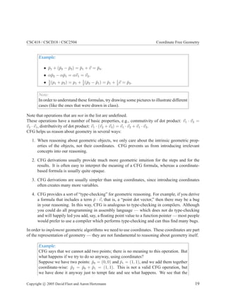 CSC418 / CSCD18 / CSC2504 Coordinate Free Geometry
Example:
• ¯p1 + (¯p2 − ¯p3) = ¯p1 + v = ¯p4.
• α¯p2 − α¯p1 = αv1 = v2.
• 1
2
(p1 + p2) = p1 + 1
2
(¯p2 − ¯p1) = ¯p1 + 1
2
v = ¯p3.
Note:
In order to understand these formulas, try drawing some pictures to illustrate different
cases (like the ones that were drawn in class).
Note that operations that are not in the list are undeﬁned.
These operations have a number of basic properties, e.g., commutivity of dot product: v1 · v2 =
v2 · v1, distributivity of dot product: v1 · (v2 + v3) = v1 · v2 + v1 · v3.
CFG helps us reason about geometry in several ways:
1. When reasoning about geometric objects, we only care about the intrinsic geometric prop-
erties of the objects, not their coordinates. CFG prevents us from introducing irrelevant
concepts into our reasoning.
2. CFG derivations usually provide much more geometric intuition for the steps and for the
results. It is often easy to interpret the meaning of a CFG formula, whereas a coordinate-
based formula is usually quite opaque.
3. CFG derivations are usually simpler than using coordinates, since introducing coordinates
often creates many more variables.
4. CFG provides a sort of “type-checking” for geometric reasoning. For example, if you derive
a formula that includes a term ¯p · v, that is, a “point dot vector,” then there may be a bug
in your reasoning. In this way, CFG is analogous to type-checking in compilers. Although
you could do all programming in assembly language — which does not do type-checking
and will happily led you add, say, a ﬂoating point value to a function pointer — most people
would prefer to use a compiler which performs type-checking and can thus ﬁnd many bugs.
In order to implement geometric algorithms we need to use coordinates. These coordinates are part
of the representation of geometry — they are not fundamental to reasoning about geometry itself.
Example:
CFG says that we cannot add two points; there is no meaning to this operation. But
what happens if we try to do so anyway, using coordinates?
Suppose we have two points: ¯p0 = (0, 0) and ¯p1 = (1, 1), and we add them together
coordinate-wise: ¯p2 = ¯p0 + ¯p1 = (1, 1). This is not a valid CFG operation, but
we have done it anyway just to tempt fate and see what happens. We see that the
Copyright c 2005 David Fleet and Aaron Hertzmann 19
 