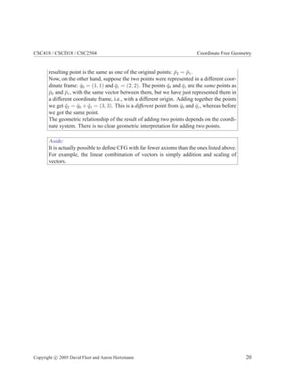 CSC418 / CSCD18 / CSC2504 Coordinate Free Geometry
resulting point is the same as one of the original points: ¯p2 = ¯p1.
Now, on the other hand, suppose the two points were represented in a different coor-
dinate frame: ¯q0 = (1, 1) and ¯q1 = (2, 2). The points ¯q0 and ¯q1 are the same points as
¯p0 and ¯p1, with the same vector between them, but we have just represented them in
a different coordinate frame, i.e., with a different origin. Adding together the points
we get ¯q2 = ¯q0 + ¯q1 = (3, 3). This is a different point from ¯q0 and ¯q1, whereas before
we got the same point.
The geometric relationship of the result of adding two points depends on the coordi-
nate system. There is no clear geometric interpretation for adding two points.
Aside:
It is actually possible to deﬁne CFG with far fewer axioms than the ones listed above.
For example, the linear combination of vectors is simply addition and scaling of
vectors.
Copyright c 2005 David Fleet and Aaron Hertzmann 20
 