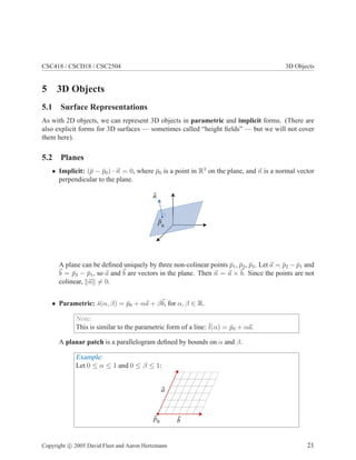 CSC418 / CSCD18 / CSC2504 3D Objects
5 3D Objects
5.1 Surface Representations
As with 2D objects, we can represent 3D objects in parametric and implicit forms. (There are
also explicit forms for 3D surfaces — sometimes called “height ﬁelds” — but we will not cover
them here).
5.2 Planes
• Implicit: (¯p − ¯p0) · n = 0, where ¯p0 is a point in R3
on the plane, and n is a normal vector
perpendicular to the plane.
n
p0
A plane can be deﬁned uniquely by three non-colinear points ¯p1, ¯p2, ¯p3. Let a = ¯p2 − ¯p1 and
b = ¯p3 − ¯p1, so a and b are vectors in the plane. Then n = a × b. Since the points are not
colinear, n = 0.
• Parametric: ¯s(α, β) = ¯p0 + αa + βb, for α, β ∈ R.
Note:
This is similar to the parametric form of a line: ¯l(α) = ¯p0 + αa.
A planar patch is a parallelogram deﬁned by bounds on α and β.
Example:
Let 0 ≤ α ≤ 1 and 0 ≤ β ≤ 1:
a
bp0
Copyright c 2005 David Fleet and Aaron Hertzmann 21
 