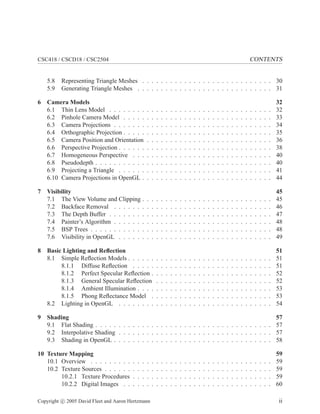 CSC418 / CSCD18 / CSC2504 CONTENTS
5.8 Representing Triangle Meshes . . . . . . . . . . . . . . . . . . . . . . . . . . . . 30
5.9 Generating Triangle Meshes . . . . . . . . . . . . . . . . . . . . . . . . . . . . . 31
6 Camera Models 32
6.1 Thin Lens Model . . . . . . . . . . . . . . . . . . . . . . . . . . . . . . . . . . . 32
6.2 Pinhole Camera Model . . . . . . . . . . . . . . . . . . . . . . . . . . . . . . . . 33
6.3 Camera Projections . . . . . . . . . . . . . . . . . . . . . . . . . . . . . . . . . . 34
6.4 Orthographic Projection . . . . . . . . . . . . . . . . . . . . . . . . . . . . . . . . 35
6.5 Camera Position and Orientation . . . . . . . . . . . . . . . . . . . . . . . . . . . 36
6.6 Perspective Projection . . . . . . . . . . . . . . . . . . . . . . . . . . . . . . . . . 38
6.7 Homogeneous Perspective . . . . . . . . . . . . . . . . . . . . . . . . . . . . . . 40
6.8 Pseudodepth . . . . . . . . . . . . . . . . . . . . . . . . . . . . . . . . . . . . . . 40
6.9 Projecting a Triangle . . . . . . . . . . . . . . . . . . . . . . . . . . . . . . . . . 41
6.10 Camera Projections in OpenGL . . . . . . . . . . . . . . . . . . . . . . . . . . . . 44
7 Visibility 45
7.1 The View Volume and Clipping . . . . . . . . . . . . . . . . . . . . . . . . . . . . 45
7.2 Backface Removal . . . . . . . . . . . . . . . . . . . . . . . . . . . . . . . . . . 46
7.3 The Depth Buffer . . . . . . . . . . . . . . . . . . . . . . . . . . . . . . . . . . . 47
7.4 Painter’s Algorithm . . . . . . . . . . . . . . . . . . . . . . . . . . . . . . . . . . 48
7.5 BSP Trees . . . . . . . . . . . . . . . . . . . . . . . . . . . . . . . . . . . . . . . 48
7.6 Visibility in OpenGL . . . . . . . . . . . . . . . . . . . . . . . . . . . . . . . . . 49
8 Basic Lighting and Reﬂection 51
8.1 Simple Reﬂection Models . . . . . . . . . . . . . . . . . . . . . . . . . . . . . . . 51
8.1.1 Diffuse Reﬂection . . . . . . . . . . . . . . . . . . . . . . . . . . . . . . 51
8.1.2 Perfect Specular Reﬂection . . . . . . . . . . . . . . . . . . . . . . . . . . 52
8.1.3 General Specular Reﬂection . . . . . . . . . . . . . . . . . . . . . . . . . 52
8.1.4 Ambient Illumination . . . . . . . . . . . . . . . . . . . . . . . . . . . . . 53
8.1.5 Phong Reﬂectance Model . . . . . . . . . . . . . . . . . . . . . . . . . . 53
8.2 Lighting in OpenGL . . . . . . . . . . . . . . . . . . . . . . . . . . . . . . . . . 54
9 Shading 57
9.1 Flat Shading . . . . . . . . . . . . . . . . . . . . . . . . . . . . . . . . . . . . . . 57
9.2 Interpolative Shading . . . . . . . . . . . . . . . . . . . . . . . . . . . . . . . . . 57
9.3 Shading in OpenGL . . . . . . . . . . . . . . . . . . . . . . . . . . . . . . . . . . 58
10 Texture Mapping 59
10.1 Overview . . . . . . . . . . . . . . . . . . . . . . . . . . . . . . . . . . . . . . . 59
10.2 Texture Sources . . . . . . . . . . . . . . . . . . . . . . . . . . . . . . . . . . . . 59
10.2.1 Texture Procedures . . . . . . . . . . . . . . . . . . . . . . . . . . . . . . 59
10.2.2 Digital Images . . . . . . . . . . . . . . . . . . . . . . . . . . . . . . . . 60
Copyright c 2005 David Fleet and Aaron Hertzmann ii
 