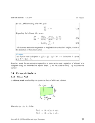 CSC418 / CSCD18 / CSC2504 3D Objects
for all λ. Differentiating both sides gives:
∂f
∂λ
= 0 (22)
Expanding the left-hand side, we see:
∂f
∂λ
=
∂f
∂x
∂¯cx
∂λ
+
∂f
∂y
∂¯cy
∂λ
+
∂f
∂z
∂¯cz
∂λ
(23)
= ∇f(¯p)|¯p ·
d¯c
dλ
= 0 (24)
This last line states that the gradient is perpendicular to the curve tangent, which is
the deﬁnition of the normal vector.
Example:
The implicit form of a sphere is: f(¯p) = ¯p − ¯c 2
− R2
= 0. The normal at a point
¯p is: ∇f = 2(¯p − ¯c).
Exercise: show that the normal computed for a plane is the same, regardless of whether it is
computed using the parametric or implicit forms. (This was done in class). Try it for another
surface.
5.4 Parametric Surfaces
5.4.1 Bilinear Patch
A bilinear patch is deﬁned by four points, no three of which are colinear.
α
β
p01 p11
p00
p10
l1(α)
l0(α)
Given ¯p00, ¯p01, ¯p10, ¯p11, deﬁne
¯l0(α) = (1 − α)¯p00 + α¯p10,
¯l1(α) = (1 − α)¯p01 + α¯p11.
Copyright c 2005 David Fleet and Aaron Hertzmann 24
 