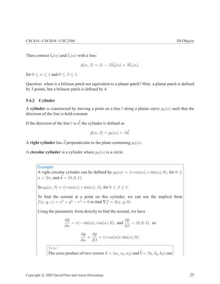 CSC418 / CSCD18 / CSC2504 3D Objects
Then connect ¯l0(α) and ¯l1(α) with a line:
¯p(α, β) = (1 − β)¯l0(α) + β¯l1(α),
for 0 ≤ α ≤ 1 and 0 ≤ β ≤ 1.
Question: when is a bilinear patch not equivalent to a planar patch? Hint: a planar patch is deﬁned
by 3 points, but a bilinear patch is deﬁned by 4.
5.4.2 Cylinder
A cylinder is constructed by moving a point on a line l along a planar curve p0(α) such that the
direction of the line is held constant.
If the direction of the line l is d, the cylinder is deﬁned as
¯p(α, β) = p0(α) + βd.
A right cylinder has d perpendicular to the plane containing p0(α).
A circular cylinder is a cylinder where p0(α) is a circle.
Example:
A right circular cylinder can be deﬁned by p0(α) = (r cos(α), r sin(α), 0), for 0 ≤
α < 2π, and d = (0, 0, 1).
So p0(α, β) = (r cos(α), r sin(α), β), for 0 ≤ β ≤ 1.
To ﬁnd the normal at a point on this cylinder, we can use the implicit form
f(x, y, z) = x2
+ y2
− r2
= 0 to ﬁnd ∇f = 2(x, y, 0).
Using the parametric form directly to ﬁnd the normal, we have
∂¯p
∂α
= r(− sin(α), cos(α), 0), and
∂¯p
∂β
= (0, 0, 1), so
∂¯p
∂α
×
∂¯p
∂β
= (r cos(α)r sin(α), 0).
Note:
The cross product of two vectors a = (a1, a2, a3) and b = (b1, b2, b3) can
Copyright c 2005 David Fleet and Aaron Hertzmann 25
 