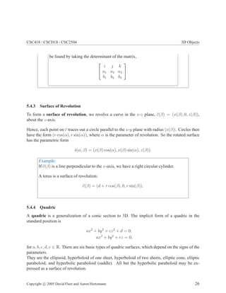 CSC418 / CSCD18 / CSC2504 3D Objects
be found by taking the determinant of the matrix,


i j k
a1 a2 a3
b1 b2 b3

.
5.4.3 Surface of Revolution
To form a surface of revolution, we revolve a curve in the x-z plane, ¯c(β) = (x(β), 0, z(β)),
about the z-axis.
Hence, each point on ¯c traces out a circle parallel to the x-y plane with radius |x(β)|. Circles then
have the form (r cos(α), r sin(α)), where α is the parameter of revolution. So the rotated surface
has the parametric form
¯s(α, β) = (x(β) cos(α), x(β) sin(α), z(β)).
Example:
If ¯c(β) is a line perpendicular to the x-axis, we have a right circular cylinder.
A torus is a surface of revolution:
¯c(β) = (d + r cos(β), 0, r sin(β)).
5.4.4 Quadric
A quadric is a generalization of a conic section to 3D. The implicit form of a quadric in the
standard position is
ax2
+ by2
+ cz2
+ d = 0,
ax2
+ by2
+ ez = 0,
for a, b, c, d, e ∈ R. There are six basic types of quadric surfaces, which depend on the signs of the
parameters.
They are the ellipsoid, hyperboloid of one sheet, hyperboloid of two sheets, elliptic cone, elliptic
paraboloid, and hyperbolic paraboloid (saddle). All but the hyperbolic paraboloid may be ex-
pressed as a surface of revolution.
Copyright c 2005 David Fleet and Aaron Hertzmann 26
 