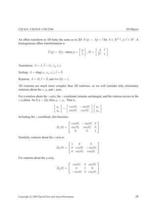 CSC418 / CSCD18 / CSC2504 3D Objects
An afﬁne transform in 3D looks the same as in 2D: F(¯p) = A¯p + t for A ∈ R3×3
, ¯p, t ∈ R3
. A
homogeneous afﬁne transformation is
ˆF(ˆp) = ˆM ˆp, where ˆp =
¯p
1
, ˆM =
A t
0T
1
.
Translation: A = I, t = (tx, ty, tz).
Scaling: A = diag(sx, sy, sz), t = 0.
Rotation: A = R, t = 0, and det(R) = 1.
3D rotations are much more complex than 2D rotations, so we will consider only elementary
rotations about the x, y, and z axes.
For a rotation about the z-axis, the z coordinate remains unchanged, and the rotation occurs in the
x-y plane. So if ¯q = R¯p, then qz = pz. That is,
qx
qy
=
cos(θ) − sin(θ)
sin(θ) cos(θ)
px
py
.
Including the z coordinate, this becomes
Rz(θ) =


cos(θ) − sin(θ) 0
sin(θ) cos(θ) 0
0 0 1

.
Similarly, rotation about the x-axis is
Rx(θ) =


1 0 0
0 cos(θ) − sin(θ)
0 sin(θ) cos(θ)

.
For rotation about the y-axis,
Ry(θ) =


cos(θ) 0 sin(θ)
0 1 0
− sin(θ) 0 cos(θ)

.
Copyright c 2005 David Fleet and Aaron Hertzmann 28
 